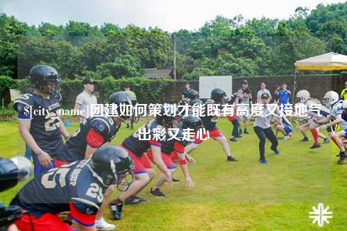 贵州团建如何策划才能既有高度又接地气出彩又走心