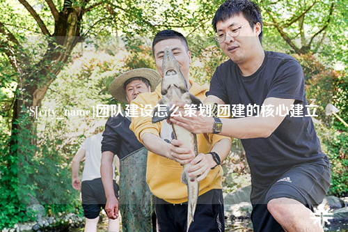 贵州团队建设怎么策划 团建的核心建立
